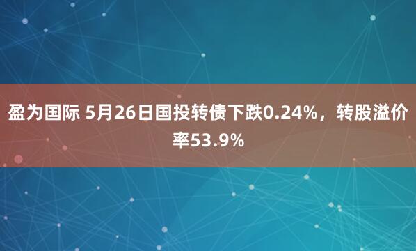 盈为国际 5月26日国投转债下跌0.24%，转股溢价率53.9%