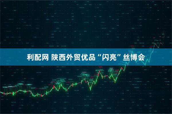 利配网 陕西外贸优品“闪亮”丝博会