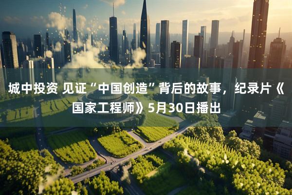 城中投资 见证“中国创造”背后的故事，纪录片《国家工程师》5月30日播出