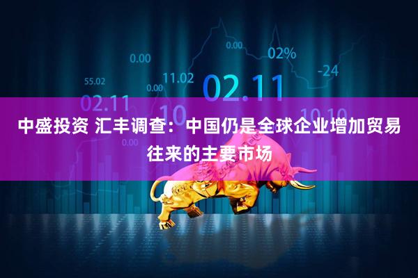 中盛投资 汇丰调查：中国仍是全球企业增加贸易往来的主要市场