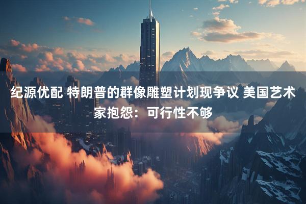 纪源优配 特朗普的群像雕塑计划现争议 美国艺术家抱怨：可行性不够