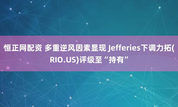 恒正网配资 多重逆风因素显现 Jefferies下调力拓(RIO.US)评级至“持有”