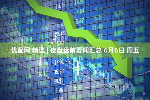 优配网 精选 | 夜盘盘前要闻汇总 6月6日 周五