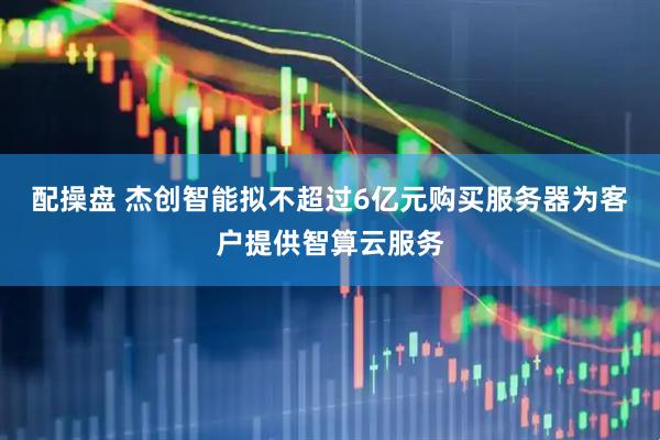配操盘 杰创智能拟不超过6亿元购买服务器为客户提供智算云服务
