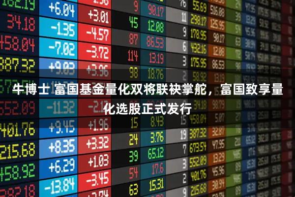 牛博士 富国基金量化双将联袂掌舵，富国致享量化选股正式发行