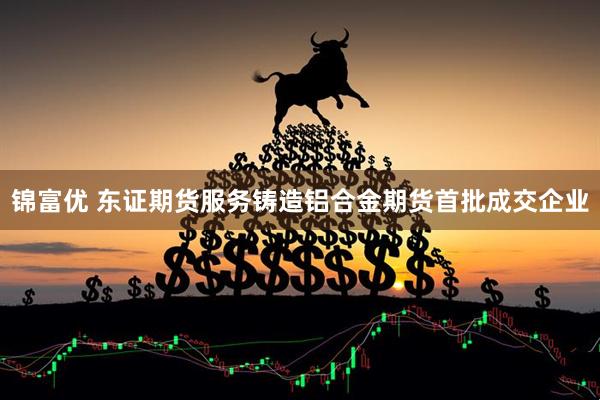 锦富优 东证期货服务铸造铝合金期货首批成交企业
