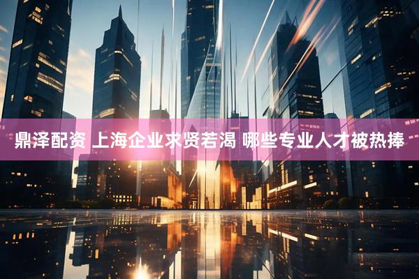 鼎泽配资 上海企业求贤若渴 哪些专业人才被热捧