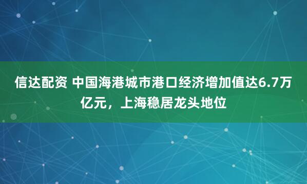 信达配资 中国海港城市港口经济增加值达6.7万亿元，上海稳居龙头地位