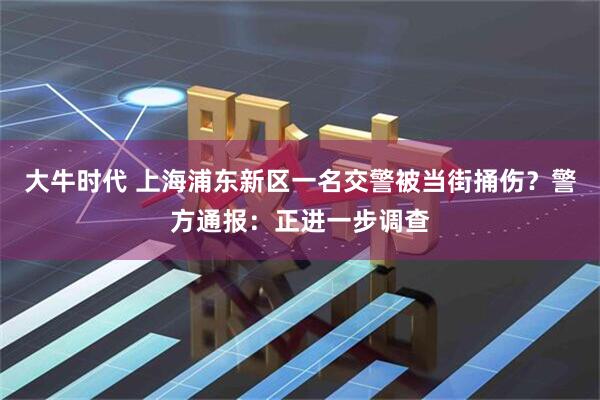 大牛时代 上海浦东新区一名交警被当街捅伤？警方通报：正进一步调查