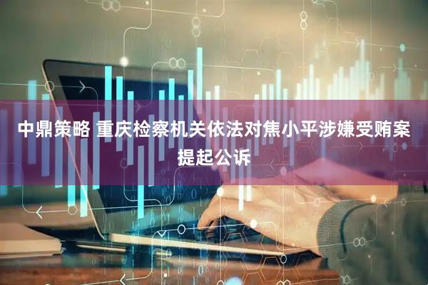 中鼎策略 重庆检察机关依法对焦小平涉嫌受贿案提起公诉