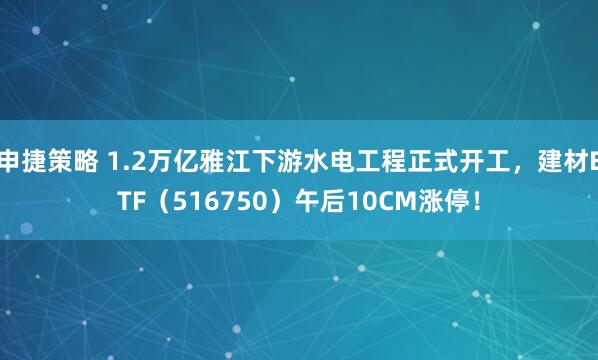 申捷策略 1.2万亿雅江下游水电工程正式开工，建材ETF（516750）午后10CM涨停！
