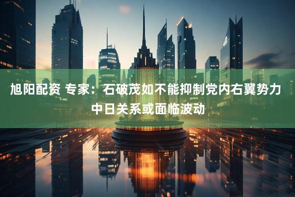 旭阳配资 专家：石破茂如不能抑制党内右翼势力 中日关系或面临波动