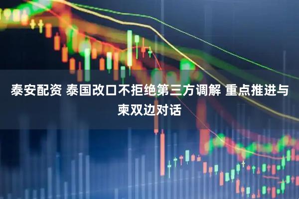 泰安配资 泰国改口不拒绝第三方调解 重点推进与柬双边对话
