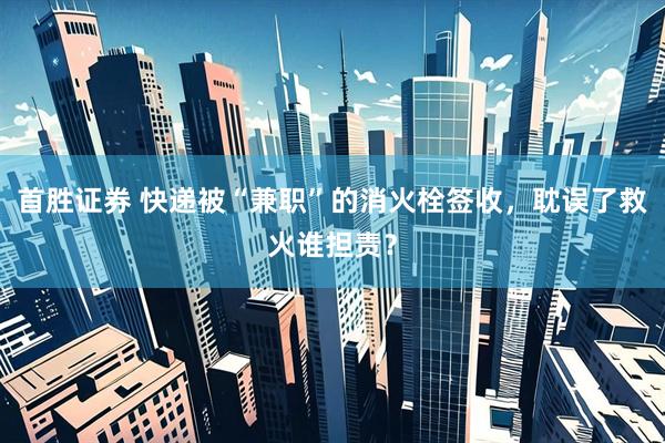 首胜证券 快递被“兼职”的消火栓签收，耽误了救火谁担责？