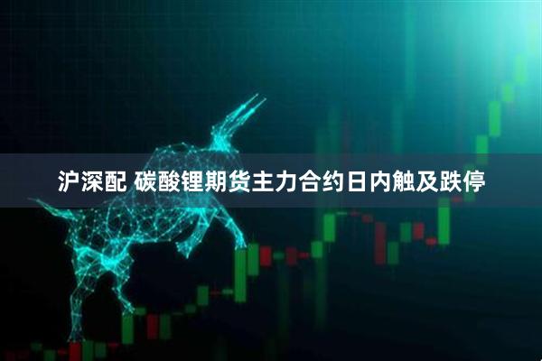 沪深配 碳酸锂期货主力合约日内触及跌停