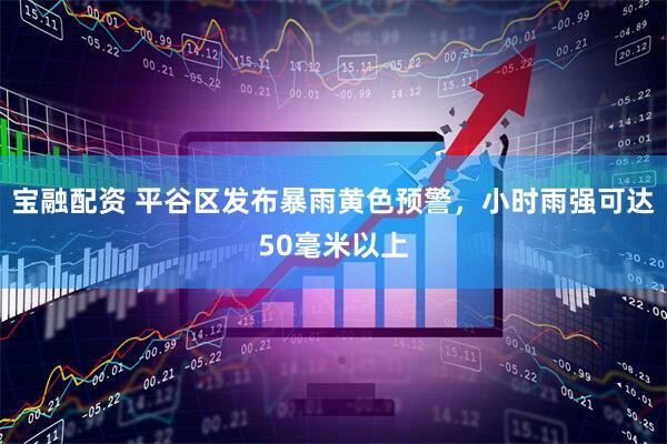 宝融配资 平谷区发布暴雨黄色预警，小时雨强可达50毫米以上