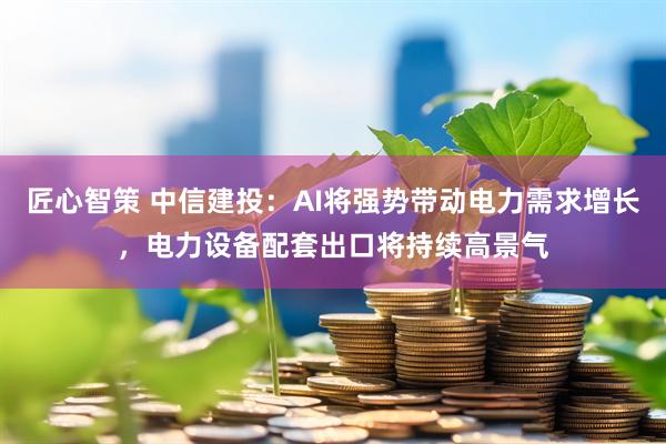 匠心智策 中信建投：AI将强势带动电力需求增长，电力设备配套出口将持续高景气