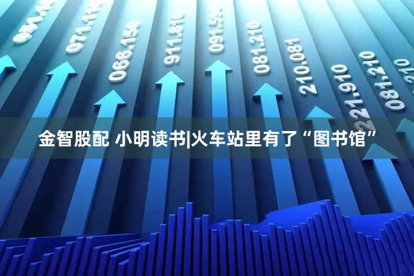 金智股配 小明读书|火车站里有了“图书馆”
