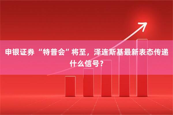 申银证券 “特普会”将至，泽连斯基最新表态传递什么信号？