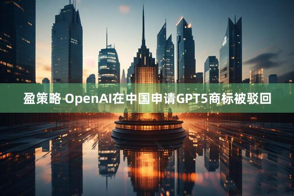 盈策略 OpenAI在中国申请GPT5商标被驳回