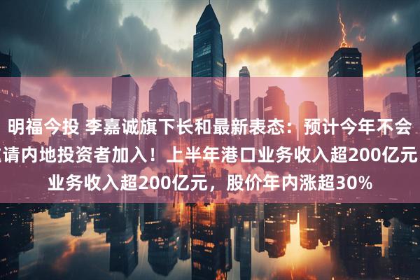 明福今投 李嘉诚旗下长和最新表态：预计今年不会完成港口交易，将邀请内地投资者加入！上半年港口业务收入超200亿元，股价年内涨超30%
