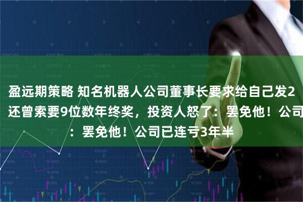 盈远期策略 知名机器人公司董事长要求给自己发200万元月薪，还曾索要9位数年终奖，投资人怒了：罢免他！公司已连亏3年半