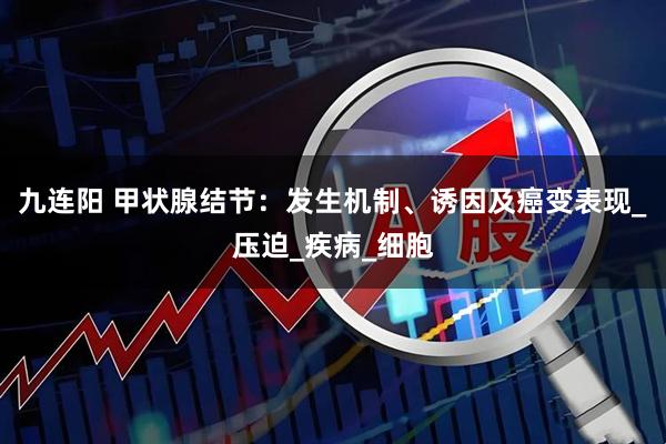 九连阳 甲状腺结节：发生机制、诱因及癌变表现_压迫_疾病_细胞