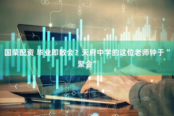 国荣配资 毕业即散会?天府中学的这位老师钟于“聚会”