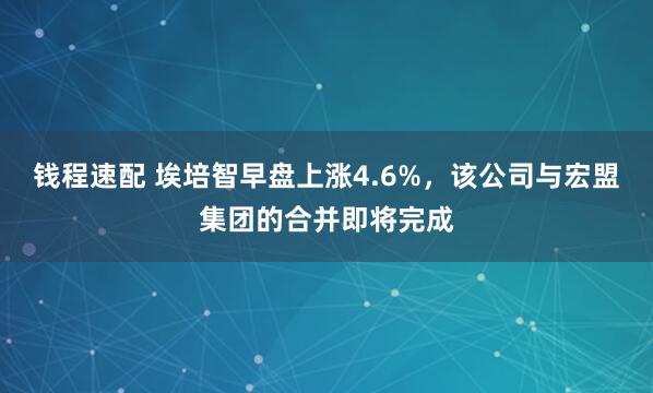 钱程速配 埃培智早盘上涨4.6%,该公司与宏盟集团的合并即将完成