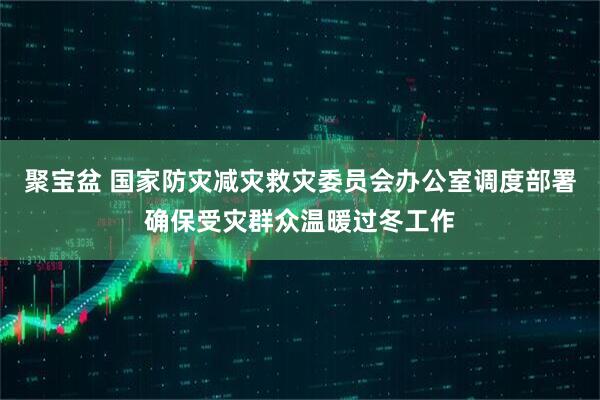 聚宝盆 国家防灾减灾救灾委员会办公室调度部署确保受灾群众温暖过冬工作