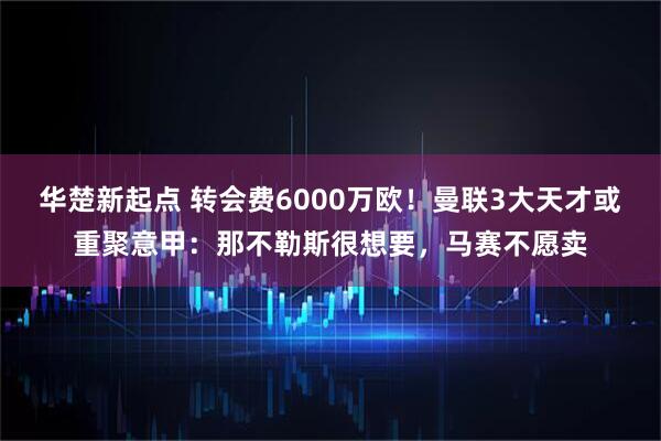 华楚新起点 转会费6000万欧！曼联3大天才或重聚意甲：那不勒斯很想要，马赛不愿卖
