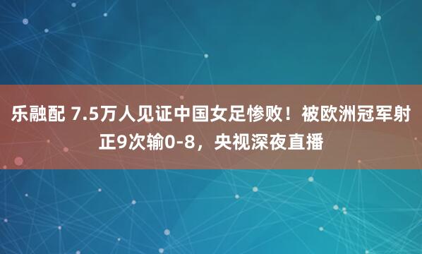 乐融配 7.5万人见证中国女足惨败！被欧洲冠军射正9次输0-8，央视深夜直播