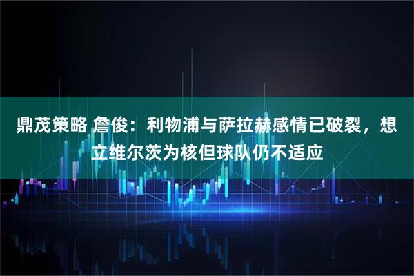 鼎茂策略 詹俊：利物浦与萨拉赫感情已破裂，想立维尔茨为核但球队仍不适应