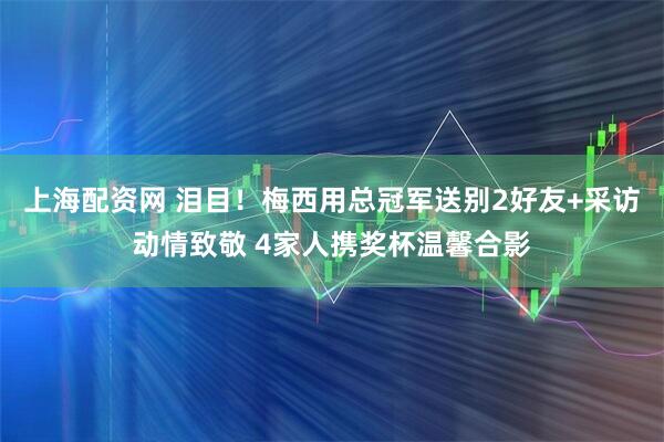上海配资网 泪目!梅西用总冠军送别2好友+采访动情致敬 4家人携奖杯温馨合影