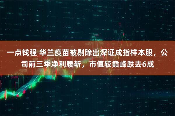 一点钱程 华兰疫苗被剔除出深证成指样本股，公司前三季净利腰斩，市值较巅峰跌去6成